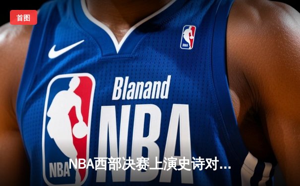 NBA西部决赛上演史诗对决：独行侠险胜森林狼，东契奇狂砍36分率队晋级总决赛