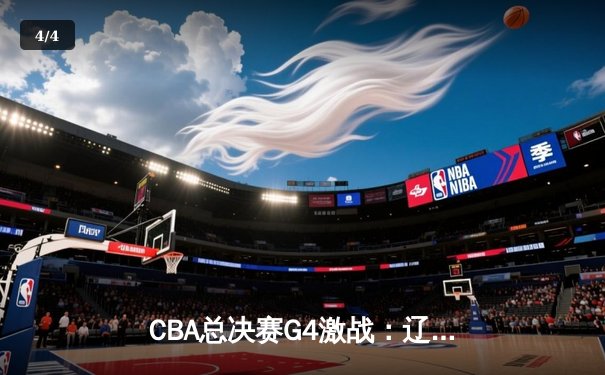 CBA总决赛G4激战：辽宁力克新疆，总比分3-1夺赛点 - 4
