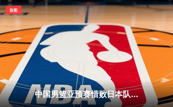 中国男篮亚预赛惜败日本队，88年后首次在FIBA亚洲赛事中失利